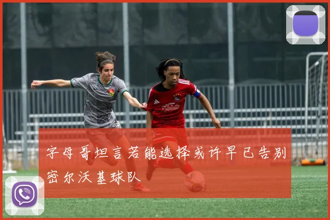 字母哥坦言若能选择或许早已告别密尔沃基球队