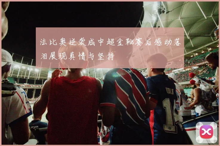 法比奥逆袭成中超金靴赛后感动落泪展现真情与坚持