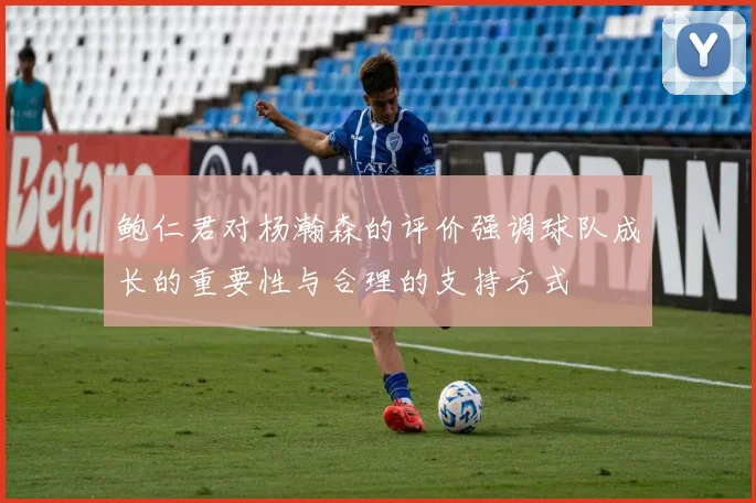 鲍仁君对杨瀚森的评价强调球队成长的重要性与合理的支持方式