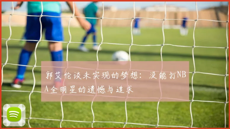 郭艾伦谈未实现的梦想：没能打NBA全明星的遗憾与追求