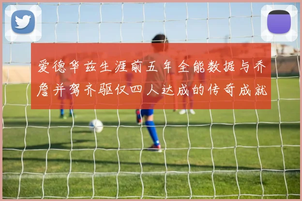 爱德华兹生涯前五年全能数据与乔詹并驾齐驱仅四人达成的传奇成就
