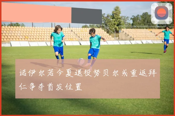 诺伊尔若今夏退役努贝尔或重返拜仁争夺首发位置