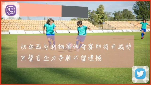 切尔西与利物浦传奇赛即将开战特里誓言全力争胜不留遗憾