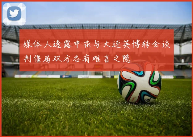 媒体人透露申花与大连英博转会谈判僵局双方各有难言之隐