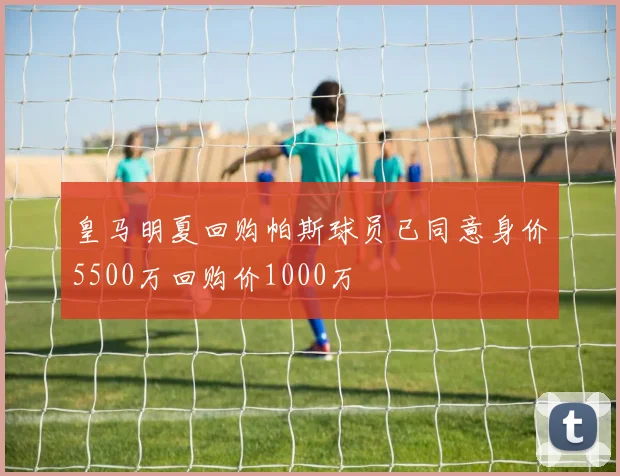 皇马明夏回购帕斯球员已同意身价5500万回购价1000万