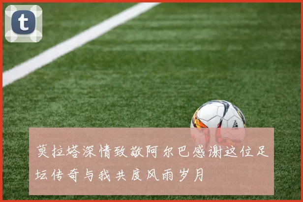莫拉塔深情致敬阿尔巴感谢这位足坛传奇与我共度风雨岁月