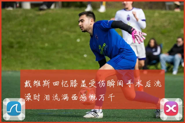戴维斯回忆膝盖受伤瞬间手术后洗澡时泪流满面感慨万千