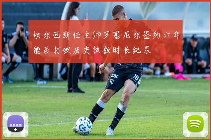 切尔西新任主帅罗塞尼尔签约六年能否打破历史执教时长纪录