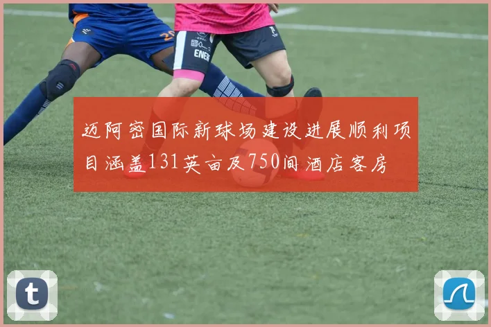 迈阿密国际新球场建设进展顺利项目涵盖131英亩及750间酒店客房