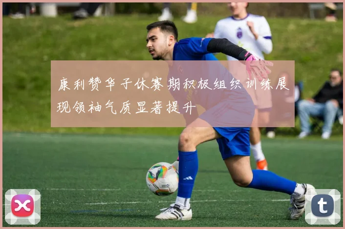 康利赞华子休赛期积极组织训练展现领袖气质显著提升