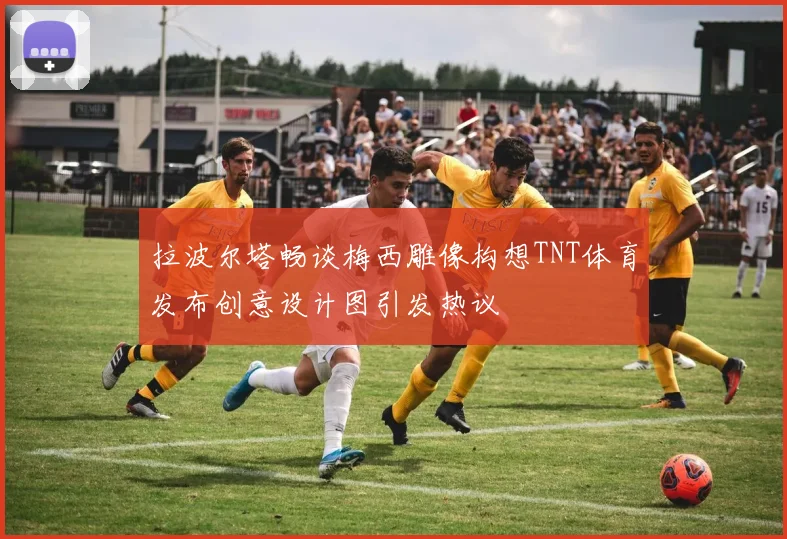 拉波尔塔畅谈梅西雕像构想TNT体育发布创意设计图引发热议
