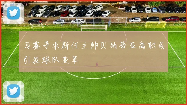 马赛寻求新任主帅贝纳蒂亚离职或引发球队变革