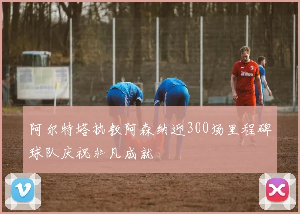 阿尔特塔执教阿森纳迎300场里程碑球队庆祝非凡成就