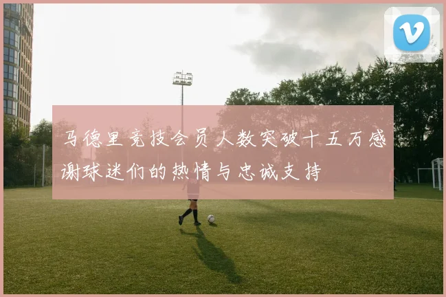 马德里竞技会员人数突破十五万感谢球迷们的热情与忠诚支持