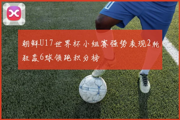 朝鲜U17世界杯小组赛强势表现2轮狂轰6球领跑积分榜