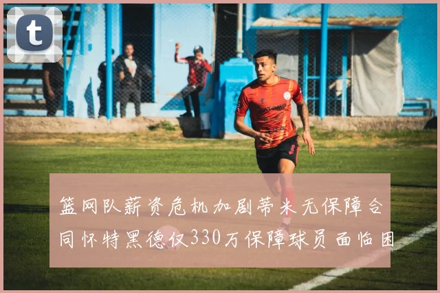 篮网队薪资危机加剧蒂米无保障合同怀特黑德仅330万保障球员面临困境