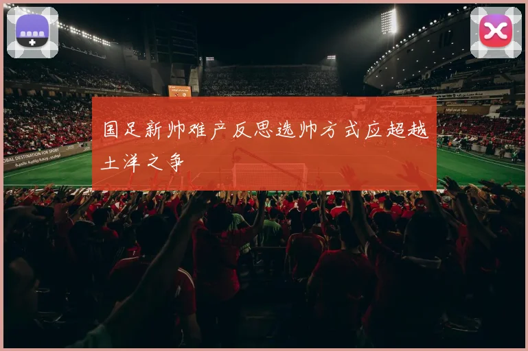 国足新帅难产反思选帅方式应超越土洋之争