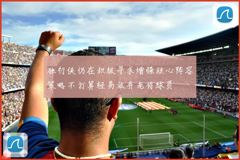 独行侠仍在积极寻求增强核心阵容策略不打算轻易放弃老将球员