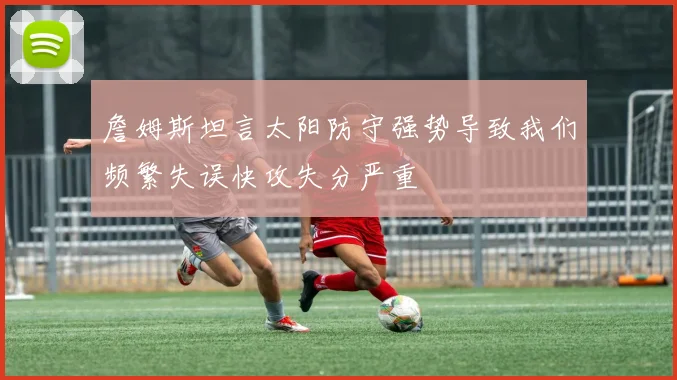 詹姆斯坦言太阳防守强势导致我们频繁失误快攻失分严重