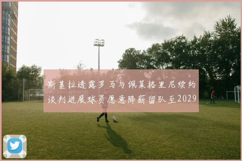 斯基拉透露罗马与佩莱格里尼续约谈判进展球员愿意降薪留队至2029年